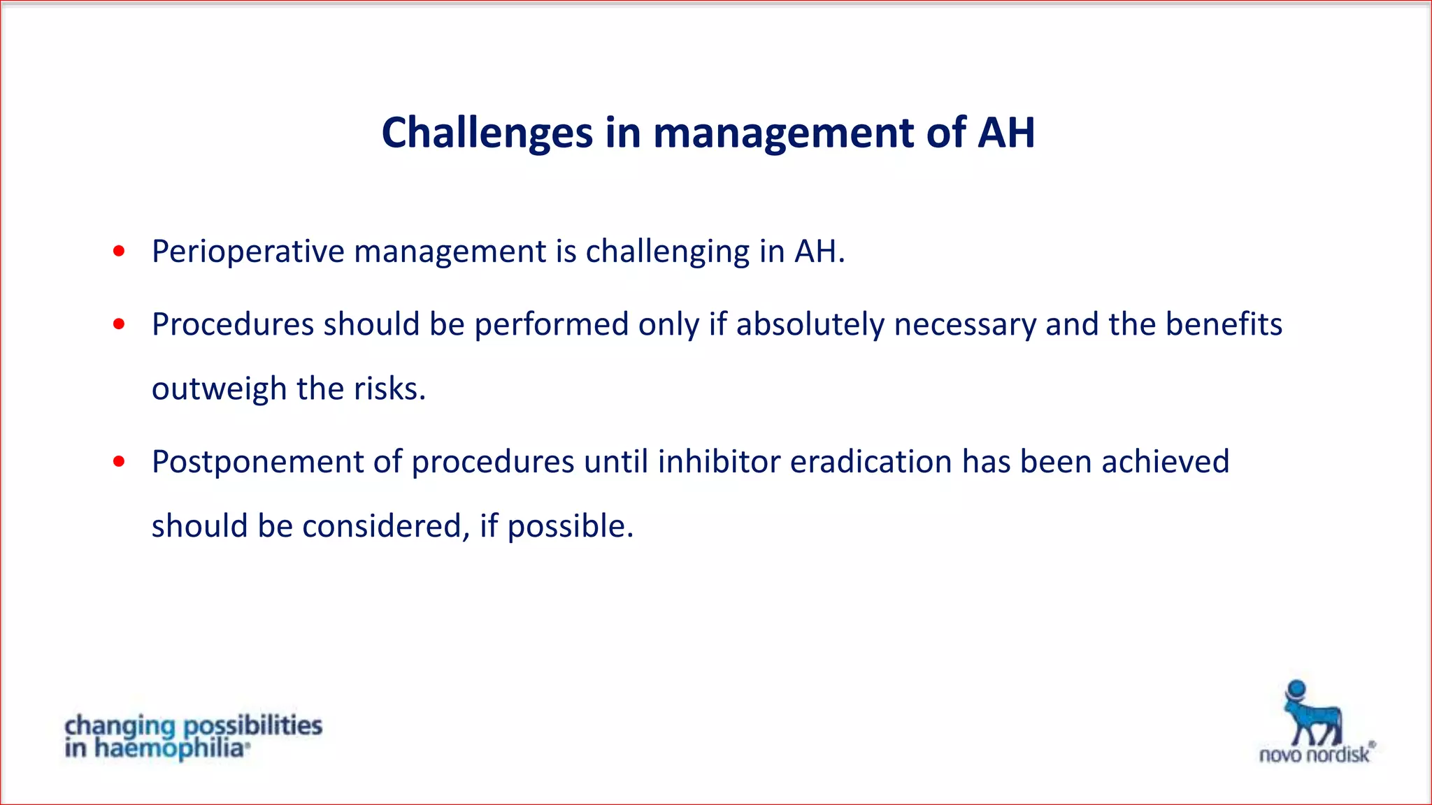 • Perioperative management is challenging in AH.
• Procedures should be performed only if absolutely necessary and the benefits
outweigh the risks.
• Postponement of procedures until inhibitor eradication has been achieved
should be considered, if possible.
Challenges in management of AH
 
