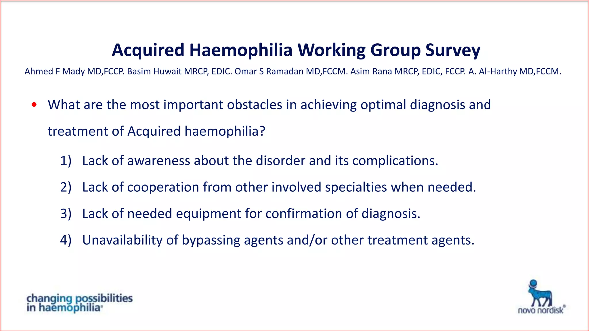 Acquired Haemophilia Working Group Survey
• What are the most important obstacles in achieving optimal diagnosis and
treatment of Acquired haemophilia?
1) Lack of awareness about the disorder and its complications.
2) Lack of cooperation from other involved specialties when needed.
3) Lack of needed equipment for confirmation of diagnosis.
4) Unavailability of bypassing agents and/or other treatment agents.
Ahmed F Mady MD,FCCP. Basim Huwait MRCP, EDIC. Omar S Ramadan MD,FCCM. Asim Rana MRCP, EDIC, FCCP. A. Al-Harthy MD,FCCM.
 