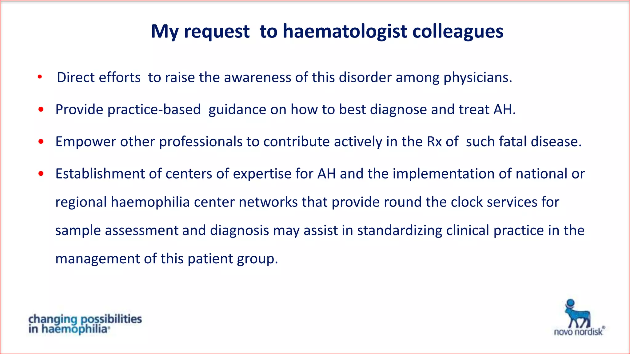 • Direct efforts to raise the awareness of this disorder among physicians.
• Provide practice-based guidance on how to best diagnose and treat AH.
• Empower other professionals to contribute actively in the Rx of such fatal disease.
• Establishment of centers of expertise for AH and the implementation of national or
regional haemophilia center networks that provide round the clock services for
sample assessment and diagnosis may assist in standardizing clinical practice in the
management of this patient group.
My request to haematologist colleagues
 