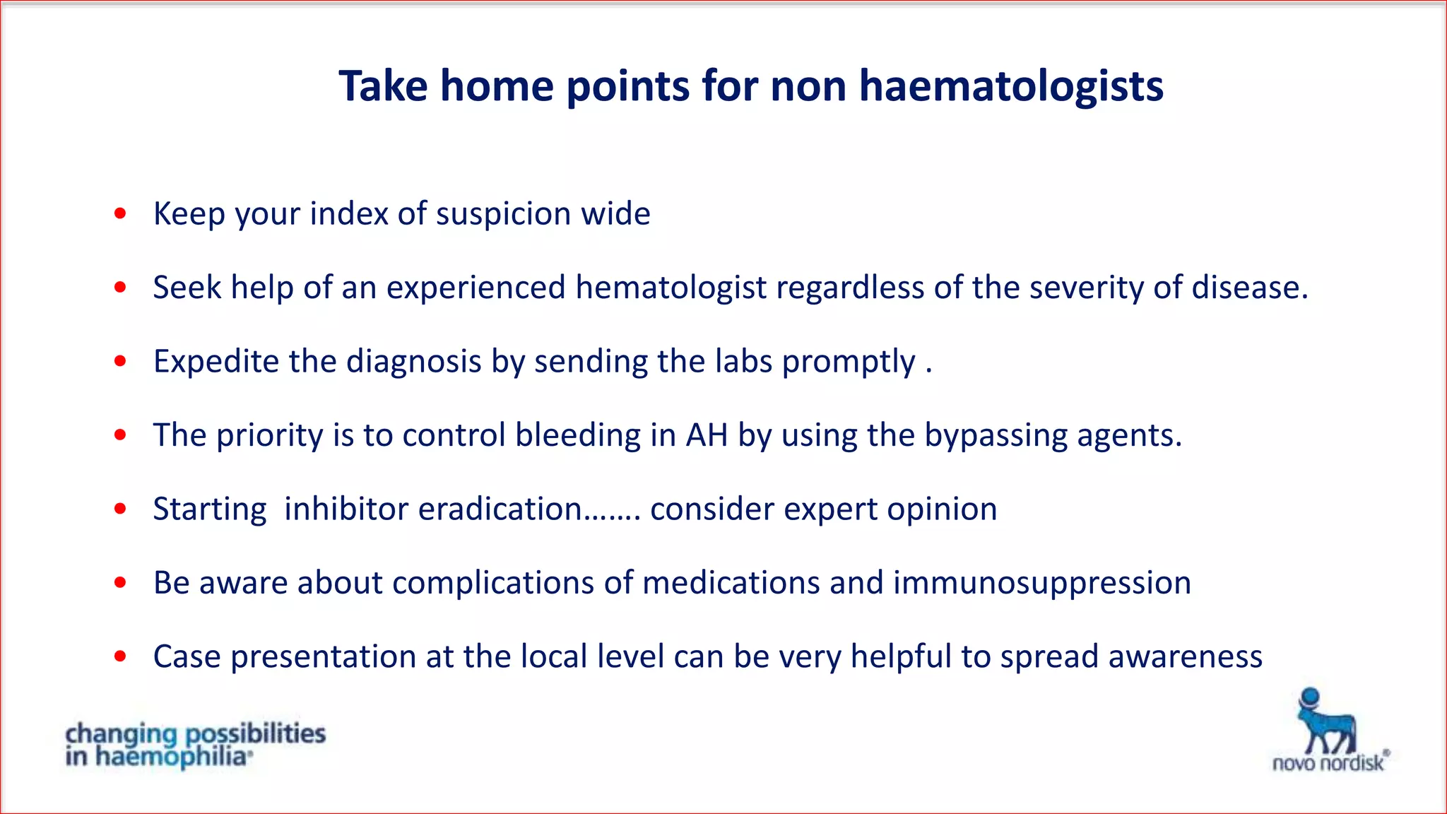 • Keep your index of suspicion wide
• Seek help of an experienced hematologist regardless of the severity of disease.
• Expedite the diagnosis by sending the labs promptly .
• The priority is to control bleeding in AH by using the bypassing agents.
• Starting inhibitor eradication……. consider expert opinion
• Be aware about complications of medications and immunosuppression
• Case presentation at the local level can be very helpful to spread awareness
Take home points for non haematologists
 
