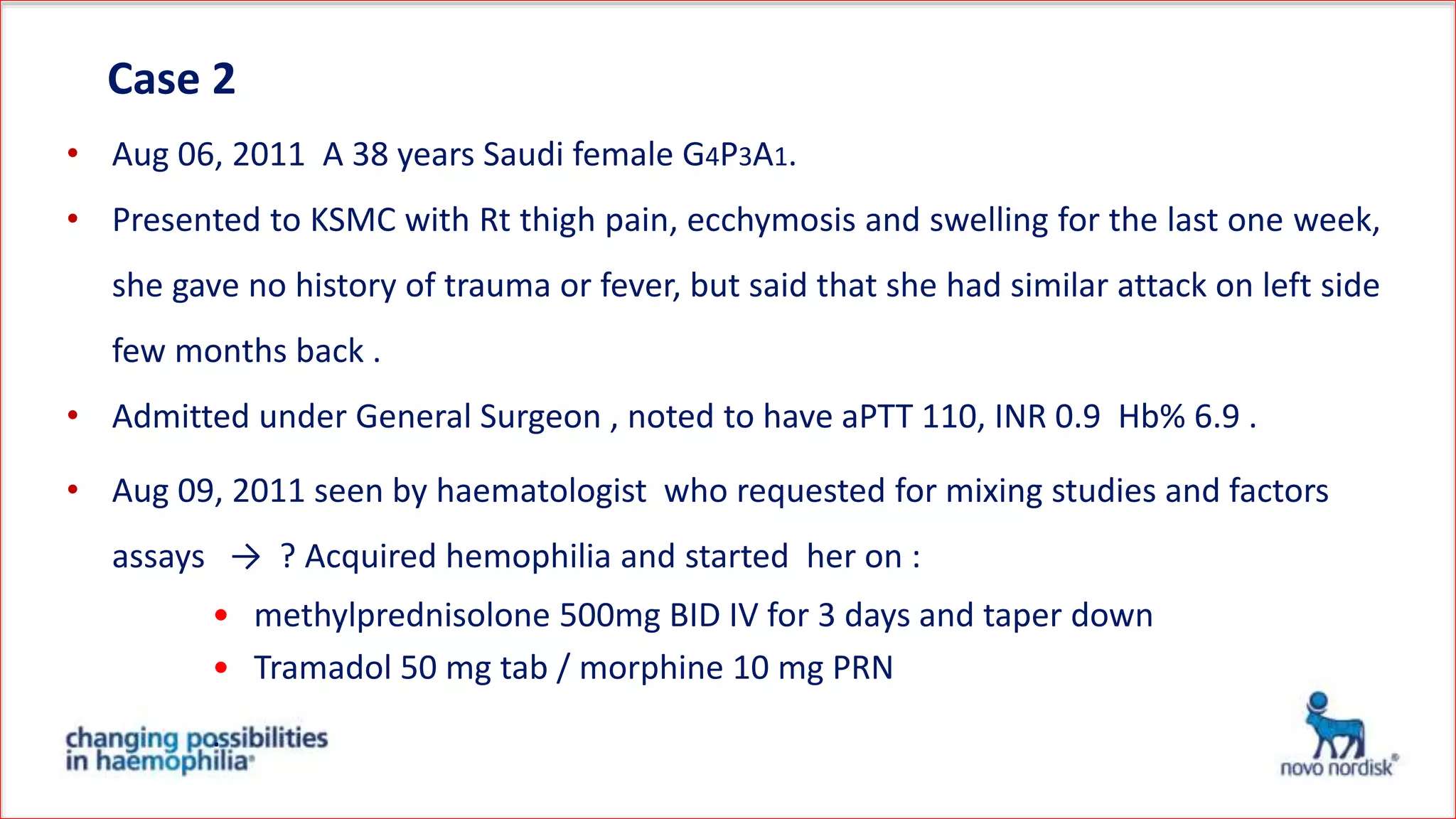 Case 2
• Aug 06, 2011 A 38 years Saudi female G4P3A1.
• Presented to KSMC with Rt thigh pain, ecchymosis and swelling for the last one
week, she gave no history of trauma or fever, but said that she had similar attack on
left side few months back .
• Admitted under General Surgeon , noted to have aPTT 110, INR 0.9 Hb% 6.9 .
• Aug 09, 2011 seen by haematologist who requested for mixing studies and factors
assays → ? Acquired hemophilia and started her on :
• methylprednisolone 500mg BID IV for 3 days and taper down
• Tramadol 50 mg tab / morphine 10 mg PRN
.
 