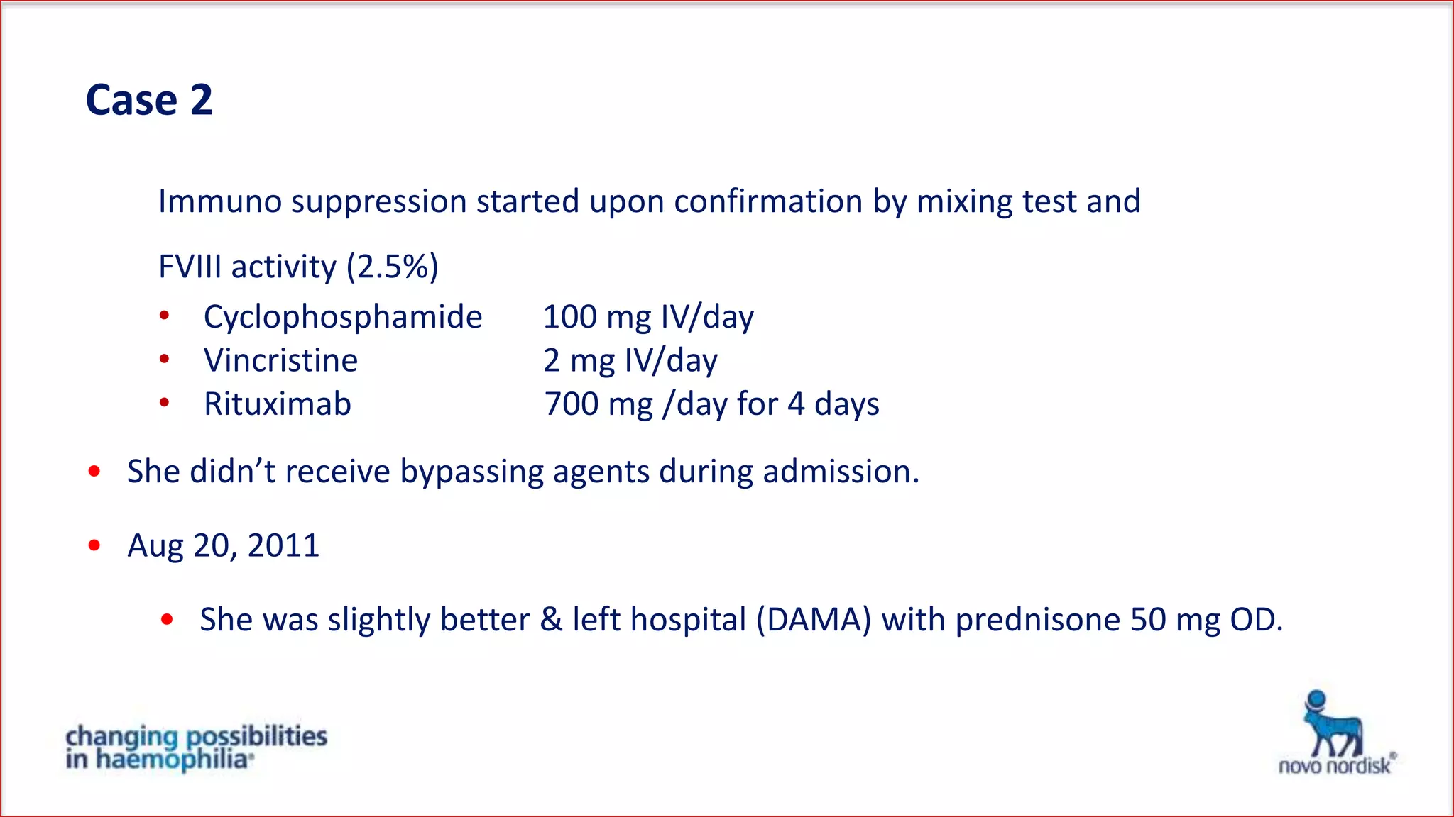 Case 2
Immuno suppression started upon confirmation by mixing test and
FVIII activity (2.5%)
• Cyclophosphamide 100 mg IV/day
• Vincristine 2 mg IV/day
• Rituximab 700 mg /day for 4 days
• She didn’t receive bypassing agents during admission.
• Aug 20, 2011
• She was slightly better & left hospital (DAMA) with prednisone 50 mg OD.
 