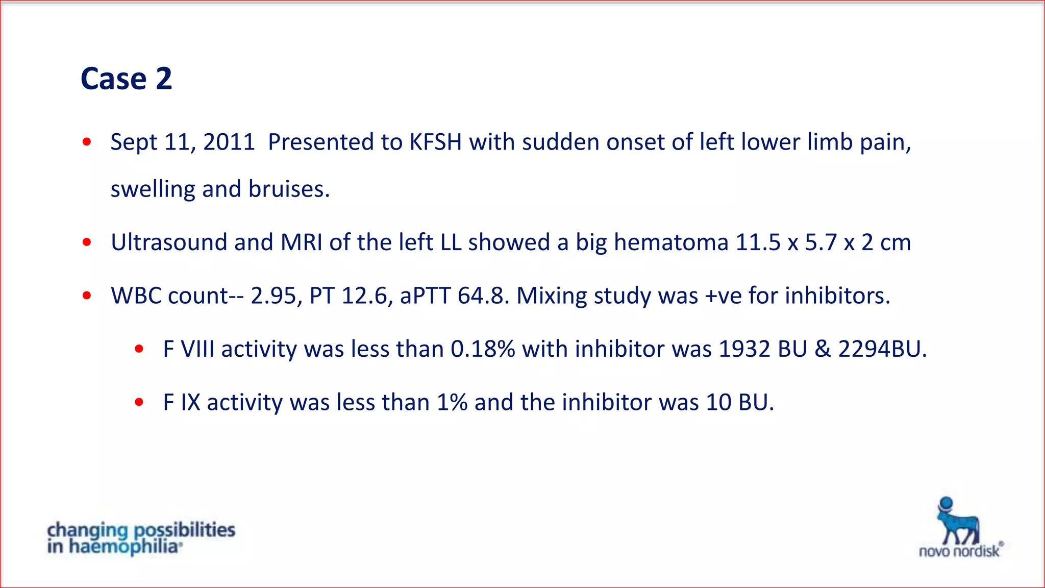 Case 2
• Sept 11, 2011 Presented to KFSH with sudden onset of left lower limb pain,
swelling and bruises.
• Ultrasound and MRI of the left LL showed a big hematoma 11.5 x 5.7 x 2 cm
• WBC count-- 2.95, PT 12.6, aPTT 64.8. Mixing study was +ve for inhibitors.
• F VIII activity was less than 0.18% with inhibitor was 1932 BU & 2294BU.
• F IX activity was less than 1% and the inhibitor was 10 BU.
 