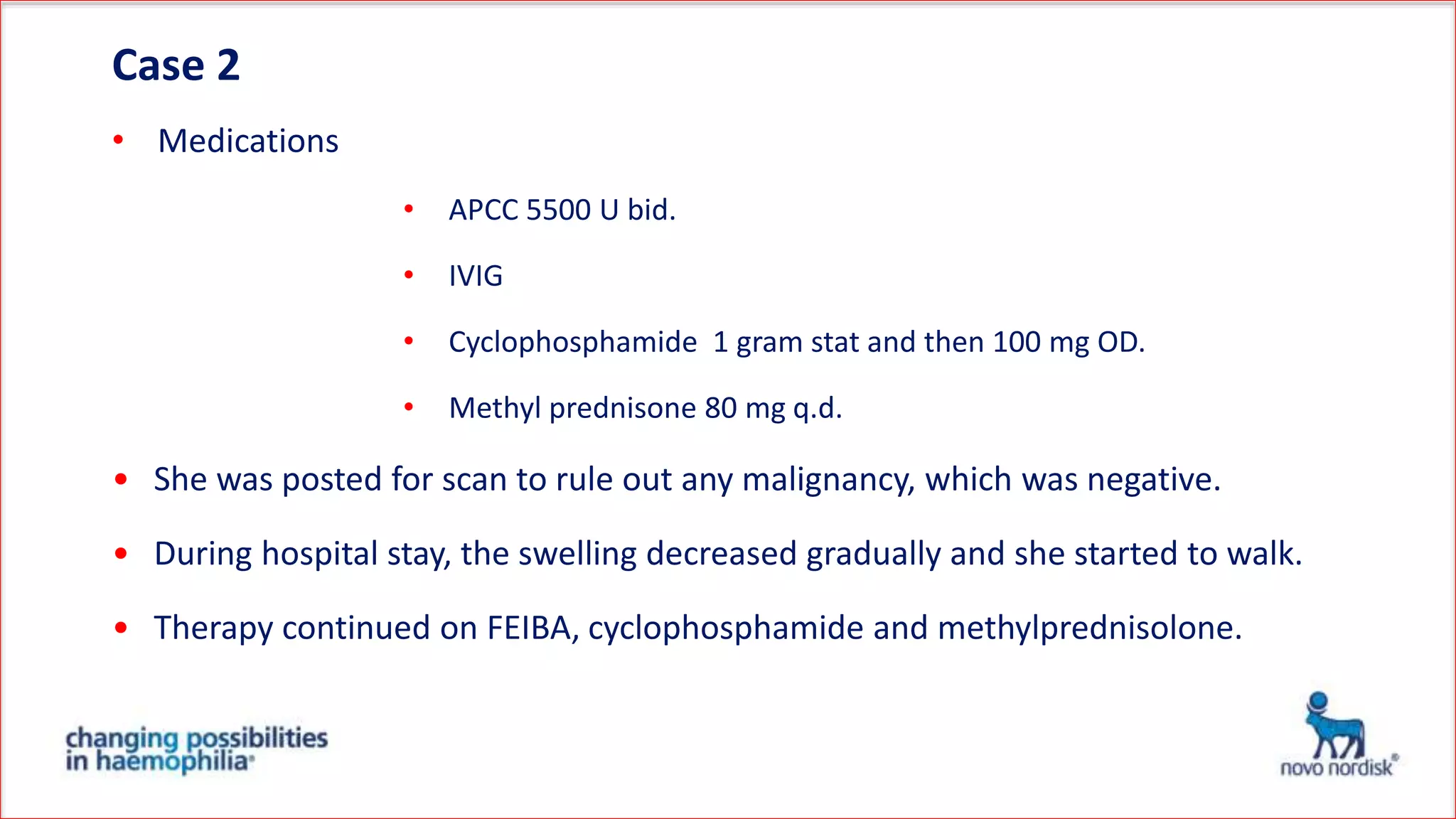 Case 2
• Medications
• APCC 5500 U bid.
• IVIG
• Cyclophosphamide 1 gram stat and then 100 mg OD.
• Methyl prednisone 80 mg q.d.
• She was posted for scan to rule out any malignancy, which was negative.
• During hospital stay, the swelling decreased gradually and she started to walk.
• Therapy continued on FEIBA, cyclophosphamide and methylprednisolone.
 