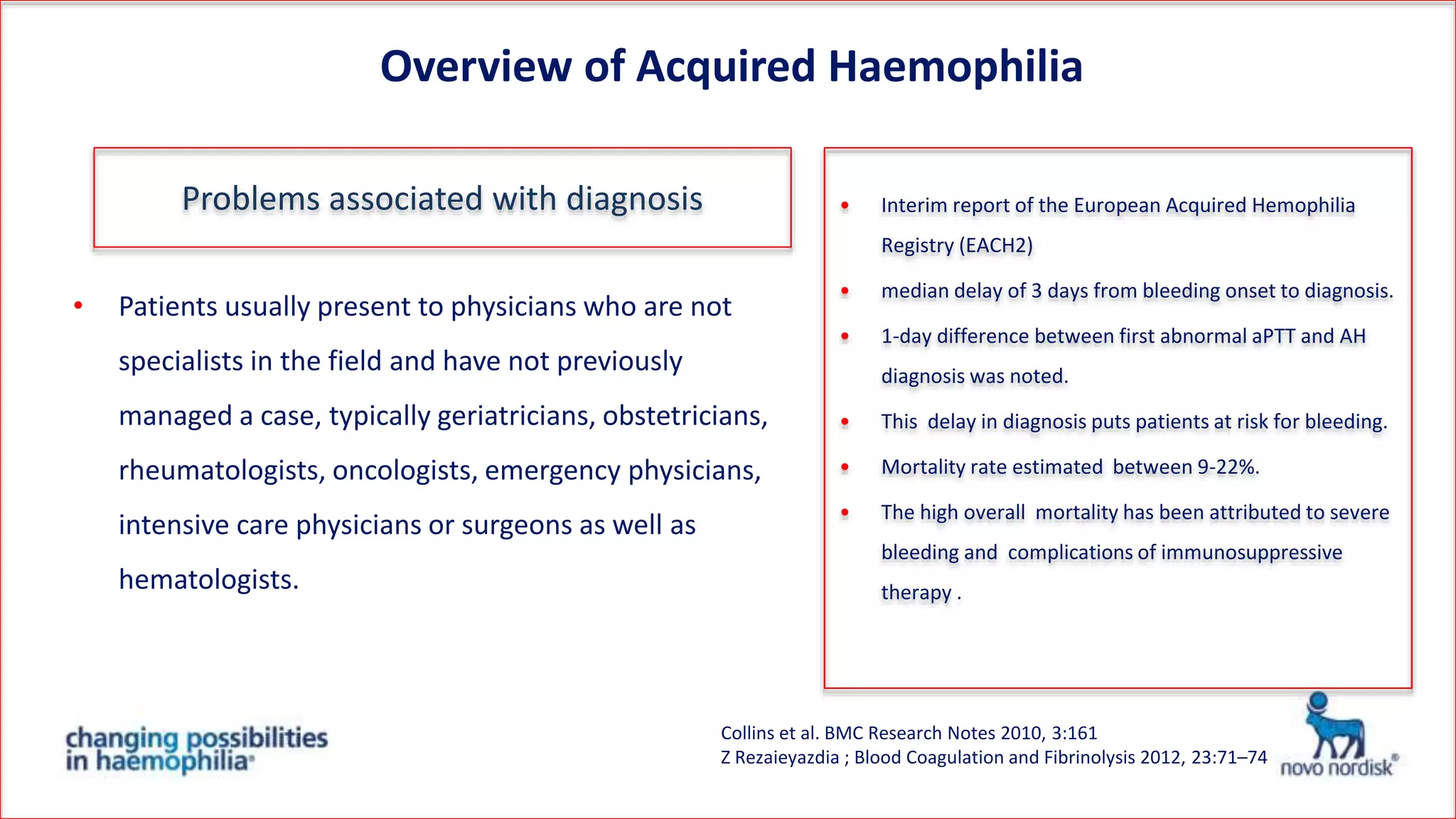 • Patients usually present to physicians who are not
specialists in the field and have not previously
managed a case, typically geriatricians, obstetricians,
rheumatologists, oncologists, emergency physicians,
intensive care physicians or surgeons as well as
hematologists.
Collins et al. BMC Research Notes 2010, 3:161
Z Rezaieyazdia ; Blood Coagulation and Fibrinolysis 2012, 23:71–74
Overview of Acquired Haemophilia
• Interim report of the European Acquired Hemophilia
Registry (EACH2)
• median delay of 3 days from bleeding onset to diagnosis.
• 1-day difference between first abnormal aPTT and AH
diagnosis was noted.
• This delay in diagnosis puts patients at risk for bleeding.
• Mortality rate estimated between 9-22%.
• The high overall mortality has been attributed to severe
bleeding and complications of immunosuppressive
therapy .
Problems associated with diagnosis
 