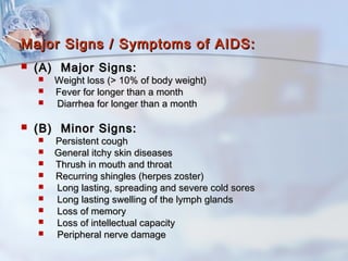 Major Signs / Symptoms of AIDS:Major Signs / Symptoms of AIDS:
 (A) Major Signs:(A) Major Signs:
 Weight loss (> 10% of body weight)Weight loss (> 10% of body weight)
 Fever for longer than a monthFever for longer than a month
 Diarrhea for longer than a monthDiarrhea for longer than a month
 (B) Minor Signs:(B) Minor Signs:
 Persistent coughPersistent cough
 General itchy skin diseasesGeneral itchy skin diseases
 Thrush in mouth and throatThrush in mouth and throat
 Recurring shingles (herpes zoster)Recurring shingles (herpes zoster)
 Long lasting, spreading and severe cold soresLong lasting, spreading and severe cold sores
 Long lasting swelling of the lymph glandsLong lasting swelling of the lymph glands
 Loss of memoryLoss of memory
 Loss of intellectual capacityLoss of intellectual capacity
 Peripheral nerve damagePeripheral nerve damage
 