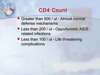 CD4 Count
 Greater than 500 / ul - Almost normalGreater than 500 / ul - Almost normal
defense mechanismsdefense mechanisms
 Less than 200 / ul - Opportunistic AIDSLess than 200 / ul - Opportunistic AIDS
related infectionsrelated infections
 Less than 100 / ul - Life threateningLess than 100 / ul - Life threatening
complicationscomplications
 
