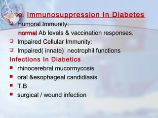 3. Immunosuppression In Diabetes
 Humoral Immunity:Humoral Immunity:
normalnormal Ab levels & vaccination responses.Ab levels & vaccination responses.
 Impaired Cellular Immunity:Impaired Cellular Immunity:
 Impaired( innate) neotrophil functionsImpaired( innate) neotrophil functions
Infections In Diabetics
 rhinocerebral mucormycosisrhinocerebral mucormycosis
 oral &esophageal candidiasisoral &esophageal candidiasis
 T.BT.B
 surgical / wound infectionsurgical / wound infection
 