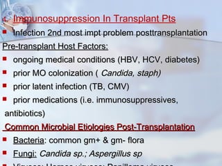 4. Immunosuppression In Transplant Pts
 Infection 2nd most impt problem posttransplantationInfection 2nd most impt problem posttransplantation
Pre-transplant Host Factors:Pre-transplant Host Factors:
 ongoing medical conditions (HBV, HCV, diabetes)ongoing medical conditions (HBV, HCV, diabetes)
 prior MO colonization (prior MO colonization ( Candida, staph)Candida, staph)
 prior latent infection (TB, CMV)prior latent infection (TB, CMV)
 prior medications (i.e. immunosuppressives,prior medications (i.e. immunosuppressives,
antibiotics)antibiotics)
Common Microbial Etiologies Post-TransplantationCommon Microbial Etiologies Post-Transplantation
 BacteriaBacteria: common gm+ & gm- flora: common gm+ & gm- flora
 Fungi:Fungi: Candida sp.; Aspergillus spCandida sp.; Aspergillus sp
 