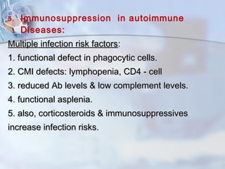 5. Immunosuppression in autoimmune
Diseases:
Multiple infection risk factorsMultiple infection risk factors::
1. functional defect in phagocytic cells.1. functional defect in phagocytic cells.
2. CMI defects: lymphopenia, CD4 - cell2. CMI defects: lymphopenia, CD4 - cell
3. reduced Ab levels & low complement levels.3. reduced Ab levels & low complement levels.
4. functional asplenia.4. functional asplenia.
5. also, corticosteroids & immunosuppressives5. also, corticosteroids & immunosuppressives
increase infection risks.increase infection risks.
 
