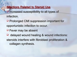Infections Related to Steroid UseInfections Related to Steroid Use
 increased susceptibility to all types ofincreased susceptibility to all types of
infection.infection.
 Prolonged CMI suppression important forProlonged CMI suppression important for
opportunistic infection to occur.opportunistic infection to occur.
 Fever may be absentFever may be absent
 delayed wound healing & wound infections:delayed wound healing & wound infections:
steroids interfere with fibroblast proliferation &steroids interfere with fibroblast proliferation &
collagen synthesis.collagen synthesis.
 
