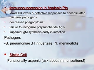 7.7. Immunosuppression In Asplenic PtsImmunosuppression In Asplenic Pts
• lower C3 levels & defective responses to encapsulatedlower C3 levels & defective responses to encapsulated
bacterial pathogensbacterial pathogens
• decreased phagocytosisdecreased phagocytosis
• failure to recognize polysaccharide Ag’s.failure to recognize polysaccharide Ag’s.
• impaired IgM synthesis early in infection.impaired IgM synthesis early in infection.
Pathogen:Pathogen:
-S. pneumoniae ,H influenzae ,-S. pneumoniae ,H influenzae ,N. meningitidisN. meningitidis
 Sickle CellSickle Cell
Functionally aspenic (ask about immunizations!)Functionally aspenic (ask about immunizations!)
 