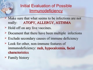 Initial Evaluation of Possible
Immunodeficiency
 Make sure that what seems to be infections are notMake sure that what seems to be infections are not
really:really: ATOPY, ALLERGY, ASTHMAATOPY, ALLERGY, ASTHMA
 Hold off on any live vaccines.Hold off on any live vaccines.
 Document that there have been multiple infectionsDocument that there have been multiple infections
 Exclude secondary causes of immune deficiencyExclude secondary causes of immune deficiency
 Look for other, non-immune features ofLook for other, non-immune features of
immunodeficiency:immunodeficiency: rash, hypocalcemia, facialrash, hypocalcemia, facial
characteristicscharacteristics
 Family historyFamily history
 