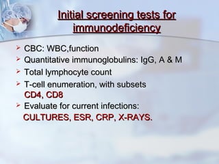Initial screening tests forInitial screening tests for
immunodeficiencyimmunodeficiency
 CBC: WBC,functionCBC: WBC,function
 Quantitative immunoglobulins: IgG, A & MQuantitative immunoglobulins: IgG, A & M
 Total lymphocyte countTotal lymphocyte count
 T-cell enumeration, with subsetsT-cell enumeration, with subsets
CD4, CD8CD4, CD8
 Evaluate for current infections:Evaluate for current infections:
CULTURES, ESR, CRP, X-RAYS.CULTURES, ESR, CRP, X-RAYS.
 