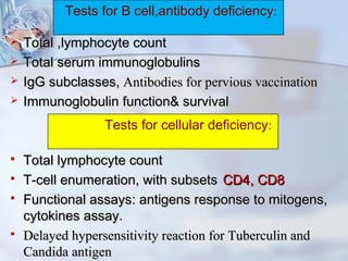  Total ,lymphocyte countTotal ,lymphocyte count
 Total serum immunoglobulinsTotal serum immunoglobulins
 IgG subclasses,IgG subclasses, Antibodies for pervious vaccinationAntibodies for pervious vaccination
 Immunoglobulin function& survivalImmunoglobulin function& survival
 Total lymphocyte countTotal lymphocyte count
 T-cell enumeration, with subsetsT-cell enumeration, with subsets CD4, CD8CD4, CD8
 Functional assays: antigens response to mitogens,Functional assays: antigens response to mitogens,
cytokines assay.cytokines assay.
 Delayed hypersensitivity reaction for Tuberculin andDelayed hypersensitivity reaction for Tuberculin and
Candida antigenCandida antigen
Tests for B cell,antibody deficiency:
Tests for cellular deficiency:
 