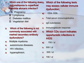 1)1) Which one of the following doesWhich one of the following does
notnot predispose to superficialpredispose to superficial
Candida albicans infection?Candida albicans infection?
A A  Pregnancy Pregnancy
B B  Lymphoma Lymphoma
C C  Diabetes mellitus Diabetes mellitus
D D  Vegetarian diet Vegetarian diet
2)2)   Which of the following is notWhich of the following is not
commonly associated withcommonly associated with
marked secondary antibodymarked secondary antibody
dysfunctions?dysfunctions?
a)a) Multiple myeloma.Multiple myeloma.
b)b)   autoimmune diseases.autoimmune diseases.
c)c)   HIV infection.HIV infection.
d)d)   hypersplinism.hypersplinism.
3)3) Which of the following testsWhich of the following tests
may assess cellular immunemay assess cellular immune
dysfunction;dysfunction;
a)a)     CD4, CD8.CD4, CD8.
b)b) Total serum immunoglobulinsTotal serum immunoglobulins
c)c) IgG subclassesIgG subclasses
d)d) Immunoglobulin responseImmunoglobulin response
4)4) Which CDs count indicatesWhich CDs count indicates
opportunistic infections inopportunistic infections in
AIDSAIDS::
a)a)      700 / ul700 / ul
b)b) 500 / ul500 / ul
c)c) 200 / ul200 / ul
d)d) 100 / ul100 / ul
 