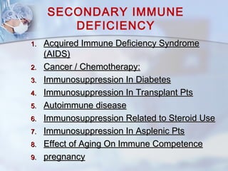 SECONDARY IMMUNE
DEFICIENCY
1.1. Acquired Immune Deficiency SyndromeAcquired Immune Deficiency Syndrome
(AIDS)(AIDS)
2.2. Cancer / Chemotherapy:Cancer / Chemotherapy:
3.3. Immunosuppression In DiabetesImmunosuppression In Diabetes
4.4. Immunosuppression In Transplant PtsImmunosuppression In Transplant Pts
5.5. Autoimmune diseaseAutoimmune disease
6.6. Immunosuppression Related to Steroid UseImmunosuppression Related to Steroid Use
7.7. Immunosuppression In Asplenic PtsImmunosuppression In Asplenic Pts
8.8. Effect of Aging On Immune CompetenceEffect of Aging On Immune Competence
9.9. pregnancypregnancy
 