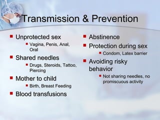 Transmission & PreventionTransmission & Prevention
 Unprotected sexUnprotected sex
 Vagina, Penis, Anal,Vagina, Penis, Anal,
OralOral
 Shared needlesShared needles
 Drugs, Steroids, Tattoo,Drugs, Steroids, Tattoo,
PiercingPiercing
 Mother to childMother to child
 Birth, Breast FeedingBirth, Breast Feeding
 Blood transfusionsBlood transfusions
 AbstinenceAbstinence
 Protection during sexProtection during sex
 Condom, Latex barrierCondom, Latex barrier
 Avoiding riskyAvoiding risky
behaviorbehavior
 Not sharing needles, noNot sharing needles, no
promiscuous activitypromiscuous activity
 