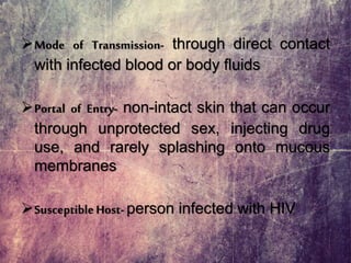 Mode of Transmission- through direct contact
with infected blood or body fluids
Portal of Entry- non-intact skin that can occur
through unprotected sex, injecting drug
use, and rarely splashing onto mucous
membranes
SusceptibleHost- person infected with HIV
 
