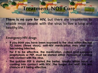 Treatment, NOT Cure
There is no cure for HIV, but there are treatments to
enable most people with the virus to live a long and
healthy life.
EmergencyHIV drugs
• If you think you have been exposed to the virus within the last
72 hours (three days), anti-HIV medication may stop you
becoming infected.
• For it to be effective, the medication, called post-exposure
prophylaxis or PEP, must be started within 72 hours of coming
into contact with the virus.
• The quicker PEP is started the better, ideally within hours of
coming into contact with HIV. The longer the wait, the less
chance of it being effective.
 