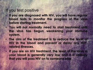 If you test positive
• If you are diagnosed with HIV, you will have regular
blood tests to monitor the progress of the virus
before starting treatment.
• You will not normally need to start treatment until
the virus has begun weakening your immune
system.
• The aim of the treatment is to reduce the level of
HIV in the blood and prevent or delay any HIV-
related illnesses.
• If you are on HIV treatment, the level of the virus in
your blood is generally very low and it is unlikely
that you will pass HIV on to someone else
 
