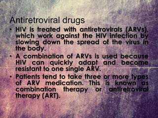 Antiretroviral drugs
• HIV is treated with antiretrovirals (ARVs),
which work against the HIV infection by
slowing down the spread of the virus in
the body.
• A combination of ARVs is used because
HIV can quickly adapt and become
resistant to one single ARV.
• Patients tend to take three or more types
of ARV medication. This is known as
combination therapy or antiretroviral
therapy (ART).
 