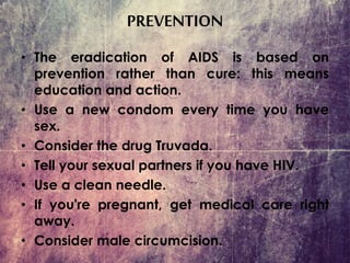 PREVENTION
• The eradication of AIDS is based on
prevention rather than cure: this means
education and action.
• Use a new condom every time you have
sex.
• Consider the drug Truvada.
• Tell your sexual partners if you have HIV.
• Use a clean needle.
• If you're pregnant, get medical care right
away.
• Consider male circumcision.
 