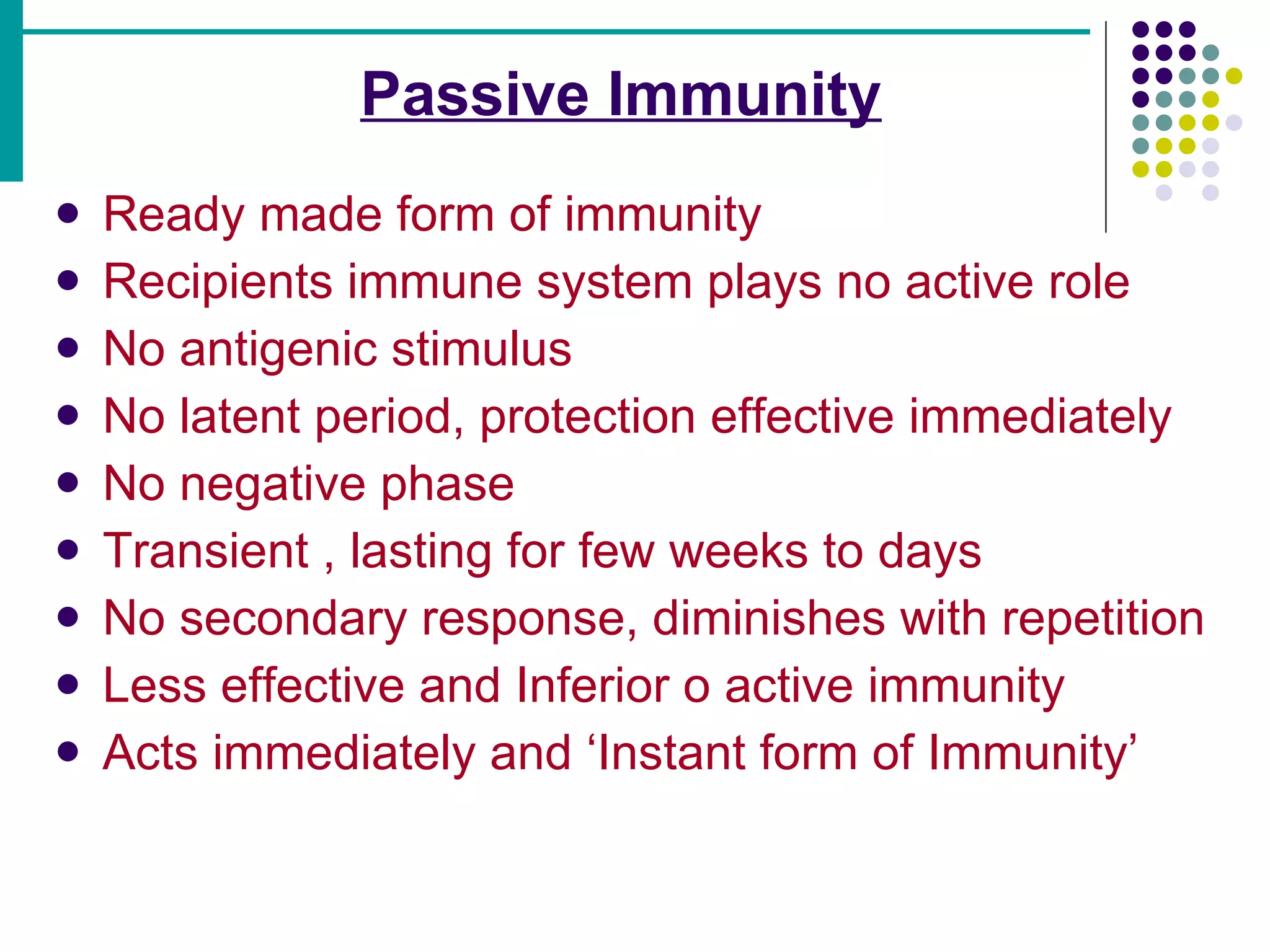   Passive Immunity   Ready made form of immunity Recipients immune system plays no active role No antigenic stimulus No latent period, protection effective immediately No negative phase Transient , lasting for few weeks to days No secondary response, diminishes with repetition Less effective and Inferior o active immunity Acts immediately and ‘Instant form of Immunity’ 