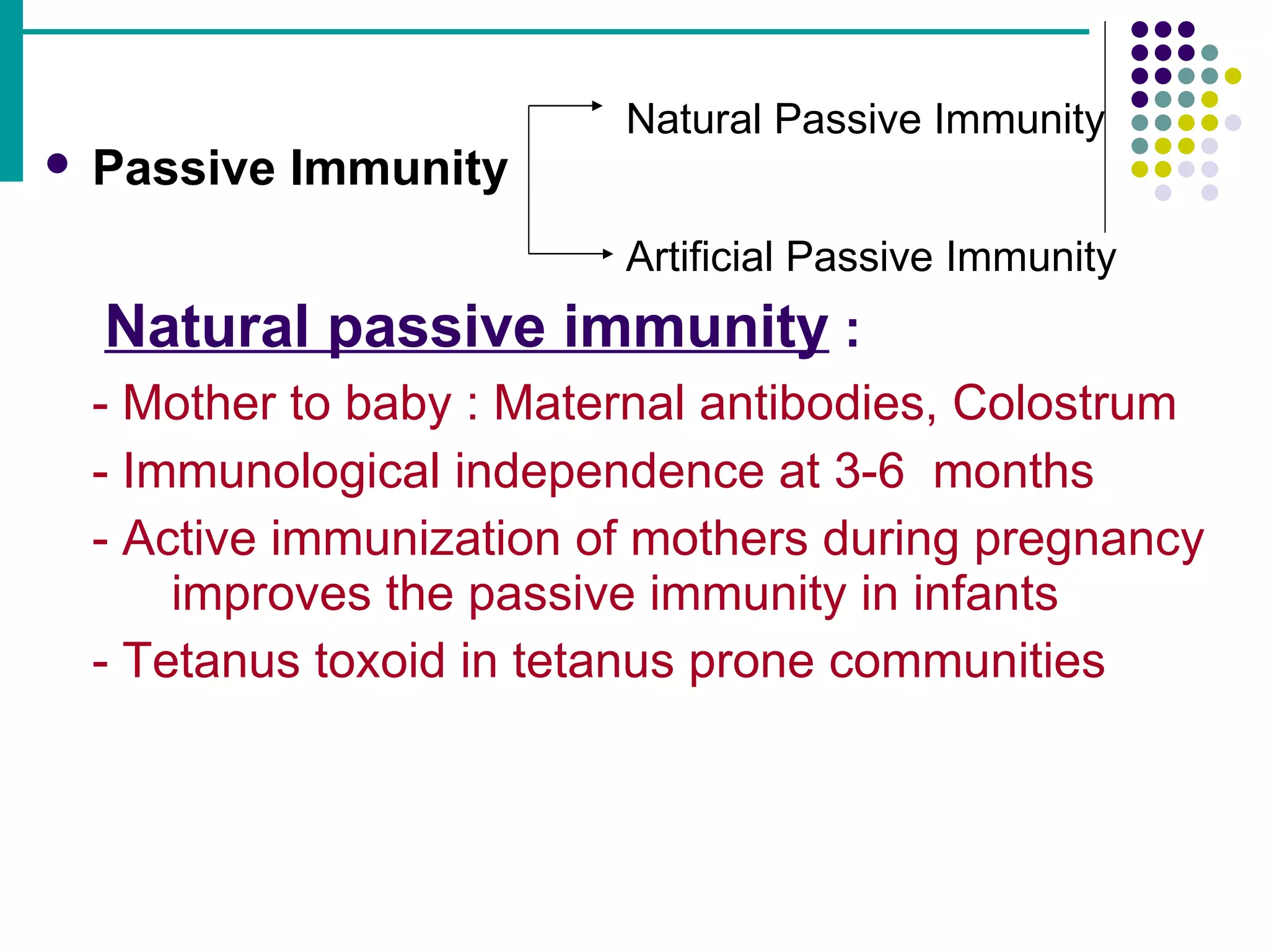 Passive Immunity     Natural passive immunity   : - Mother to baby : Maternal antibodies, Colostrum - Immunological independence at 3-6  months - Active immunization of mothers during pregnancy  improves the passive immunity in infants - Tetanus toxoid in tetanus prone communities Natural Passive Immunity Artificial Passive Immunity 