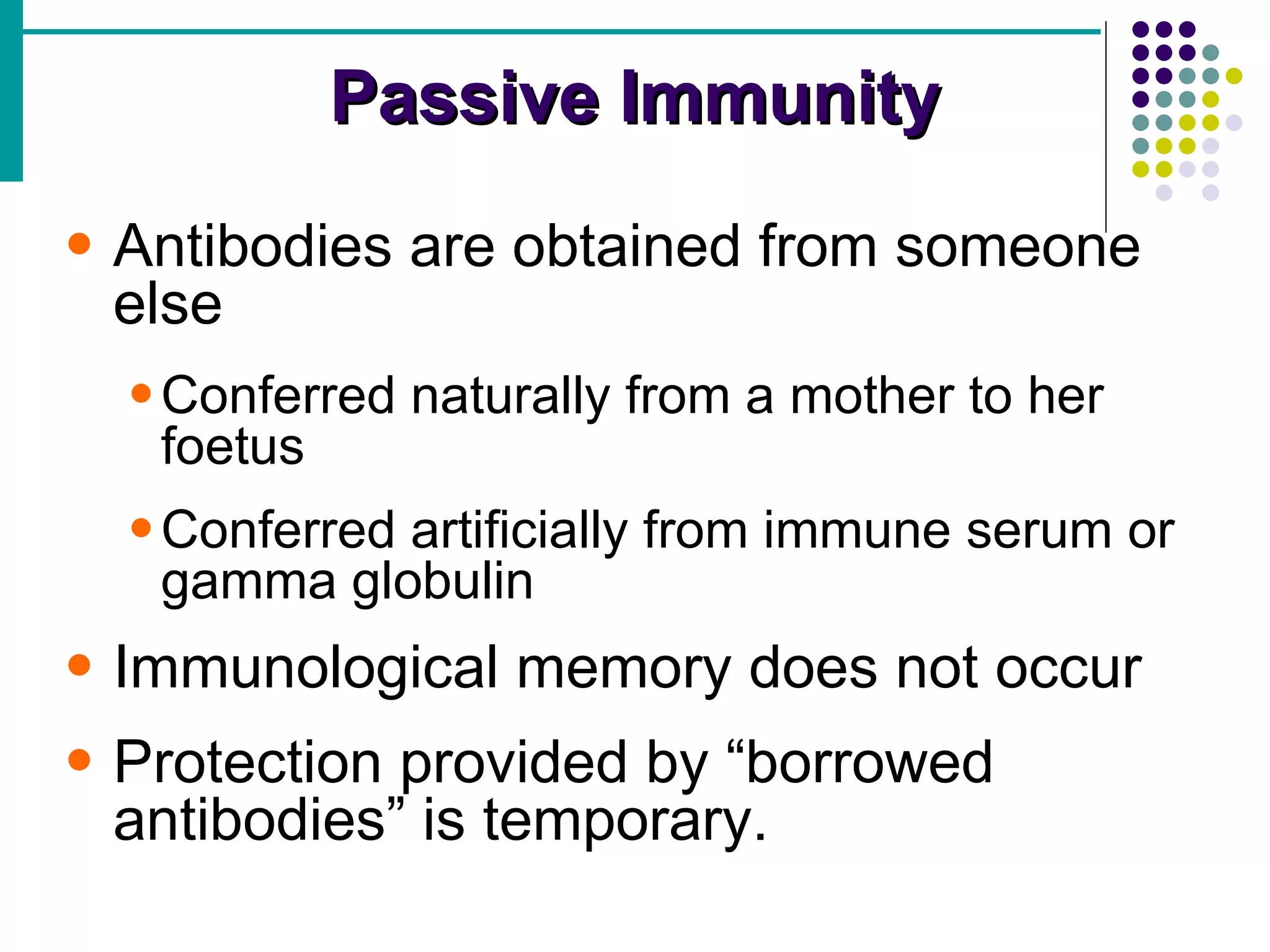 Passive Immunity Antibodies are obtained from someone else Conferred naturally from a mother to her foetus Conferred artificially from immune serum or gamma globulin Immunological memory does not occur Protection provided by “borrowed antibodies” is temporary. 
