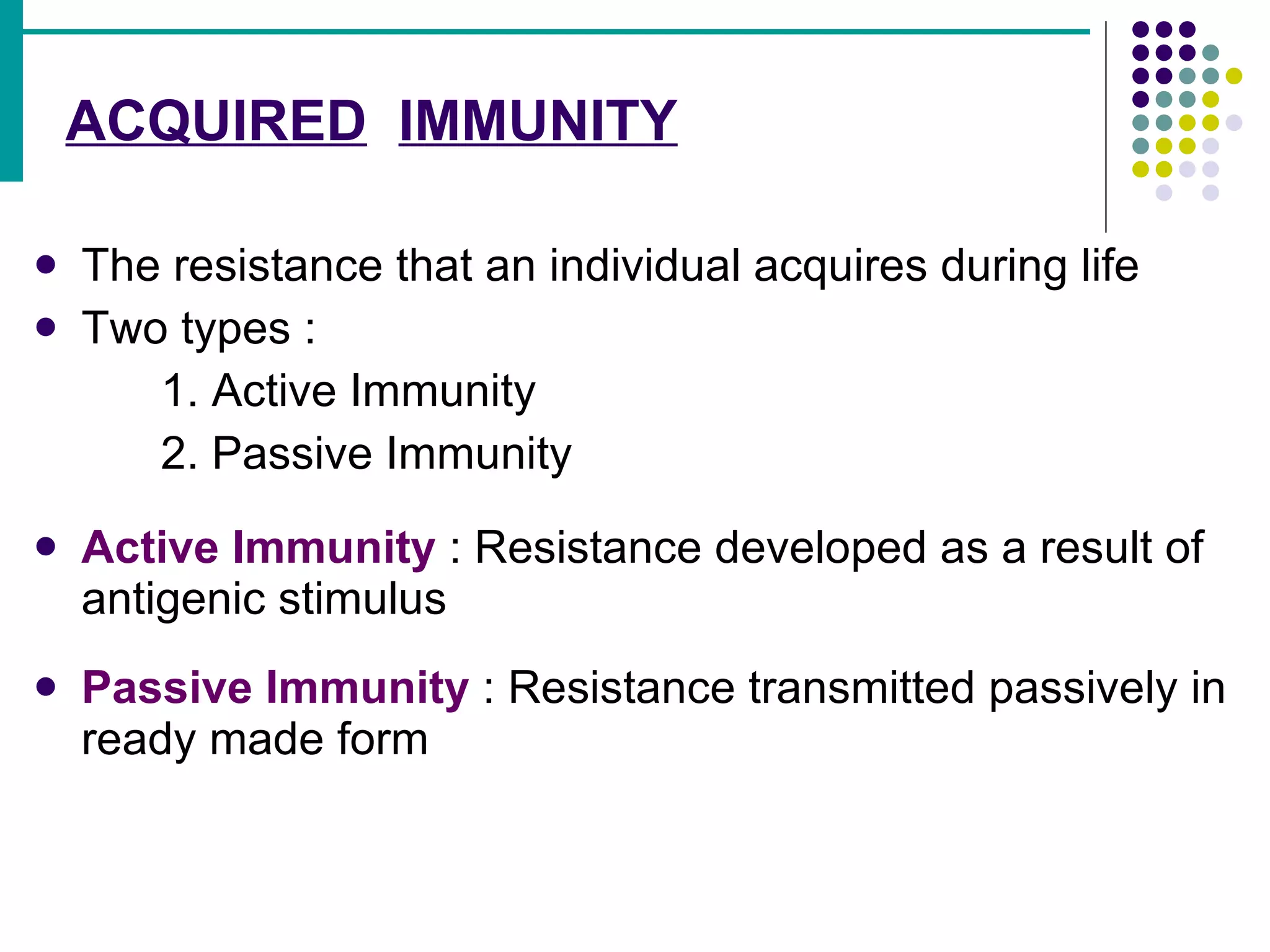 ACQUIRED   IMMUNITY The resistance that an individual acquires during life Two types : 1. Active Immunity 2. Passive Immunity Active Immunity  : Resistance developed as a result of antigenic stimulus Passive Immunity  : Resistance transmitted passively in ready made form 