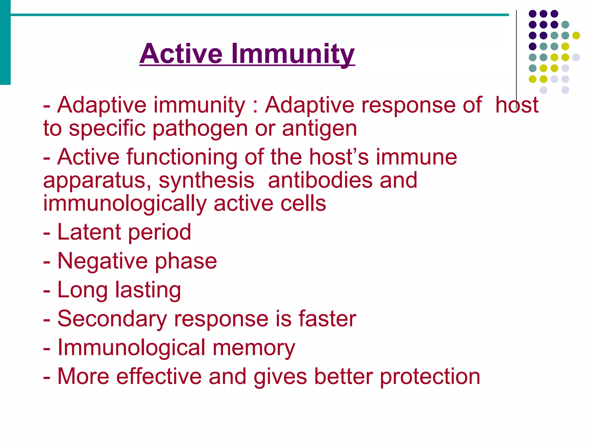 Active Immunity   - Adaptive immunity : Adaptive response of  host  to specific pathogen or antigen - Active functioning of the host’s immune  apparatus, synthesis  antibodies and  immunologically active cells - Latent period - Negative phase - Long lasting - Secondary response is faster - Immunological memory - More effective and gives better protection 