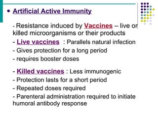 Artificial Active Immunity -  Resistance induced by  Vaccines  – live or  killed microorganisms or their products -  Live vaccines   :  Parallels natural infection - Gives protection for a long period - requires booster doses -  Killed vaccines  :  Less immunogenic - Protection lasts for a short period - Repeated doses required - Parenteral administration required to initiate  humoral antibody response 
