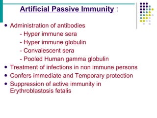 Artificial Passive Immunity  : Administration of antibodies - Hyper immune sera - Hyper immune globulin - Convalescent sera - Pooled Human gamma globulin Treatment of infections in non immune persons Confers immediate and Temporary protection Suppression of active immunity in  Erythroblastosis fetalis 