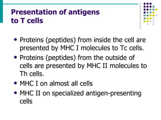 Presentation of antigens  to T cells Proteins (peptides) from inside the cell are presented by MHC I molecules to Tc cells. Proteins (peptides) from the outside of cells are presented by MHC II molecules to Th cells. MHC I on almost all cells MHC II on specialized antigen-presenting cells 