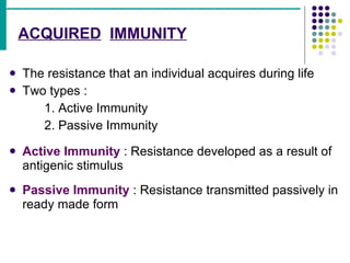 ACQUIRED   IMMUNITY The resistance that an individual acquires during life Two types : 1. Active Immunity 2. Passive Immunity Active Immunity  : Resistance developed as a result of antigenic stimulus Passive Immunity  : Resistance transmitted passively in ready made form 