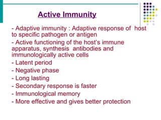 Active Immunity   - Adaptive immunity : Adaptive response of  host  to specific pathogen or antigen - Active functioning of the host’s immune  apparatus, synthesis  antibodies and  immunologically active cells - Latent period - Negative phase - Long lasting - Secondary response is faster - Immunological memory - More effective and gives better protection 