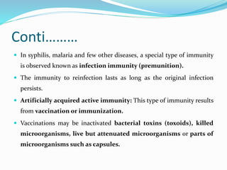 Conti………
 In syphilis, malaria and few other diseases, a special type of immunity
is observed known as infection immunity (premunition).
 The immunity to reinfection lasts as long as the original infection
persists.
 Artificially acquired active immunity: This type of immunity results
from vaccination or immunization.
 Vaccinations may be inactivated bacterial toxins (toxoids), killed
microorganisms, live but attenuated microorganisms or parts of
microorganisms such as capsules.
 