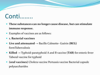 Conti……..
 These substances can no longer cause disease, but can stimulate
immune response.
 Examples of vaccines are as follows:
 1. Bacterial vaccines
 Live and attenuated → Bacille Calmette- Guérin (BCG)
formTuberculosis
 Killed → Typhoid-paratyphoid A and B vaccine (TAB) for enteric fever
Taboral vaccine for typhoid
 (oral vaccines) Cholera vaccine Pertussis vaccine Bacterial capsule
polysaccharides
 