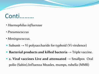Conti………
• Haemophilus influenzae
• Pneumococcus
• Meningococcus.
 Subunit → Vi polysaccharide for typhoid (Vi virulence)
 Bacterial products and killed bacteria → Triple vaccine.
 2. Viral vaccines Live and attenuated → Smallpox Oral
polio (Sabin),Influenza Measles, mumps, rubella (MMR)
 