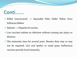 Conti…….
 Killed (inactivated) → Injectable Polio (Salk) Yellow fever
Influenza Rabies
 Subunit → Hepatitis B vaccine.
 Live vaccines initiate an infection without causing any injury or
diseases.
 The immunity lasts for several years. Booster dose may or may
not be required. Live oral (polio) or nasal spray (influenza)
vaccines provide local immunity.
 