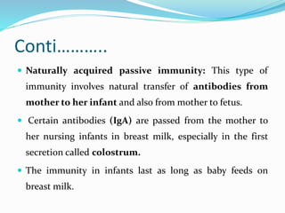 Conti………..
 Naturally acquired passive immunity: This type of
immunity involves natural transfer of antibodies from
mother to her infant and also from mother to fetus.
 Certain antibodies (IgA) are passed from the mother to
her nursing infants in breast milk, especially in the first
secretion called colostrum.
 The immunity in infants last as long as baby feeds on
breast milk.
 