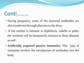 Conti………
 During pregnancy, some of the maternal antibodies are
also transferred through placenta to the fetus.
 If the mother is immune to diphtheria, rubella or polio,
the newborn will be temporarily immune to these diseases
as well .
 Artificially acquired passive immunity: This type of
immunity involves the introduction of antibodies into the
body.
 
