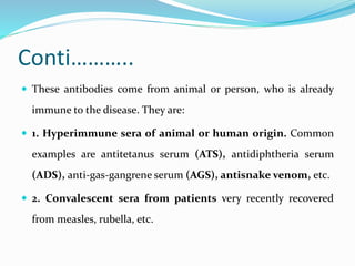 Conti………..
 These antibodies come from animal or person, who is already
immune to the disease. They are:
 1. Hyperimmune sera of animal or human origin. Common
examples are antitetanus serum (ATS), antidiphtheria serum
(ADS), anti-gas-gangrene serum (AGS), antisnake venom, etc.
 2. Convalescent sera from patients very recently recovered
from measles, rubella, etc.
 