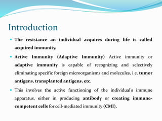 Introduction
 The resistance an individual acquires during life is called
acquired immunity.
 Active Immunity (Adaptive Immunity) Active immunity or
adaptive immunity is capable of recognizing and selectively
eliminating specific foreign microorganisms and molecules, i.e. tumor
antigens, transplanted antigens, etc.
 This involves the active functioning of the individual’s immune
apparatus, either in producing antibody or creating immune-
competent cells for cell-mediated immunity (CMI).
 