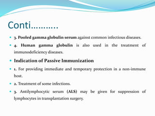 Conti………..
 3. Pooled gamma globulin serum against common infectious diseases.
 4. Human gamma globulin is also used in the treatment of
immunodeficiency diseases.
 Indication of Passive Immunization
 1. For providing immediate and temporary protection in a non-immune
host.
 2. Treatment of some infections.
 3. Antilymphocytic serum (ALS) may be given for suppression of
lymphocytes in transplantation surgery.
 