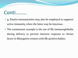 Conti………
 4. Passive immunization may also be employed to suppress
active immunity, when the latter may be injurious.
 The commonest example is the use of Rh immunoglobulin
during delivery to prevent immune response to rhesus
factor in Rhnegative women with Rh-positive babies.
 