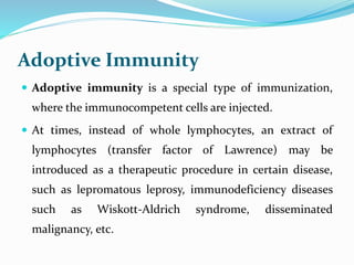 Adoptive Immunity
 Adoptive immunity is a special type of immunization,
where the immunocompetent cells are injected.
 At times, instead of whole lymphocytes, an extract of
lymphocytes (transfer factor of Lawrence) may be
introduced as a therapeutic procedure in certain disease,
such as lepromatous leprosy, immunodeficiency diseases
such as Wiskott-Aldrich syndrome, disseminated
malignancy, etc.
 