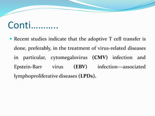 Conti………..
 Recent studies indicate that the adoptive T cell transfer is
done, preferably, in the treatment of virus-related diseases
in particular, cytomegalovirus (CMV) infection and
Epstein-Barr virus (EBV) infection—associated
lymphoproliferative diseases (LPDs).
 