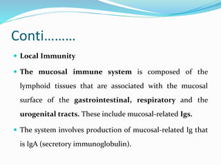 Conti………
 Local Immunity
 The mucosal immune system is composed of the
lymphoid tissues that are associated with the mucosal
surface of the gastrointestinal, respiratory and the
urogenital tracts. These include mucosal-related Igs.
 The system involves production of mucosal-related Ig that
is IgA (secretory immunoglobulin).
 